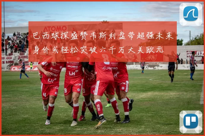 巴西球探盛赞韦斯利盘带超强未来身价或轻松突破六千万大关欧元